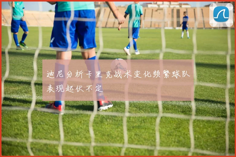 迪尼分析卡里克战术变化频繁球队表现起伏不定