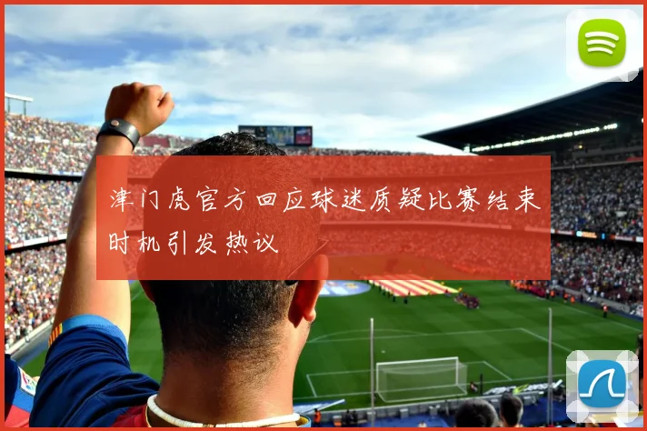 津门虎官方回应球迷质疑比赛结束时机引发热议