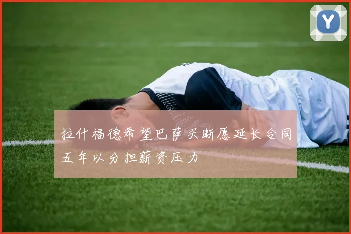 拉什福德希望巴萨买断愿延长合同五年以分担薪资压力