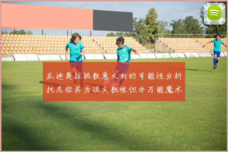 瓜迪奥拉执教意大利的可能性分析托尼称其为顶尖教练但非万能魔术师