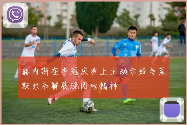 赫内斯在夺冠庆典上主动示好与莱默尔和解展现团结精神