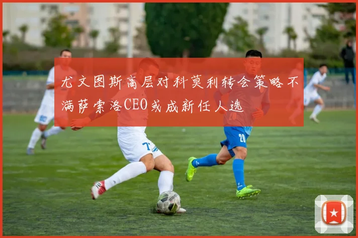 尤文图斯高层对科莫利转会策略不满萨索洛CEO或成新任人选
