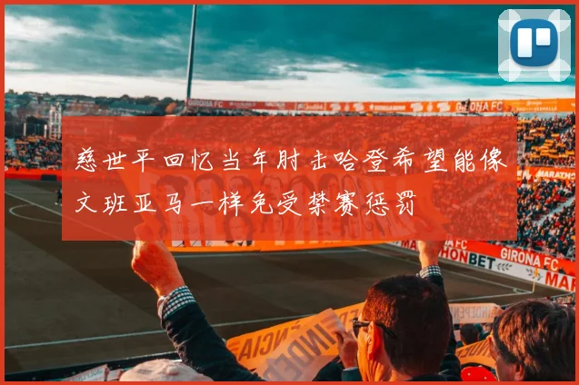 慈世平回忆当年肘击哈登希望能像文班亚马一样免受禁赛惩罚