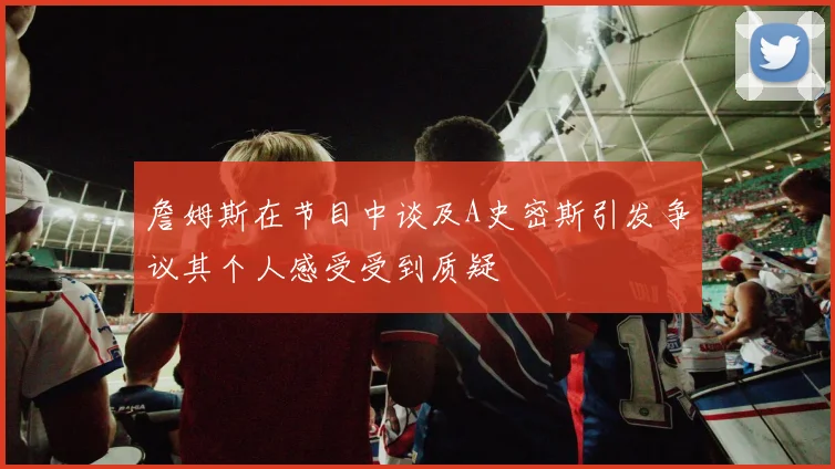 詹姆斯在节目中谈及A史密斯引发争议其个人感受受到质疑