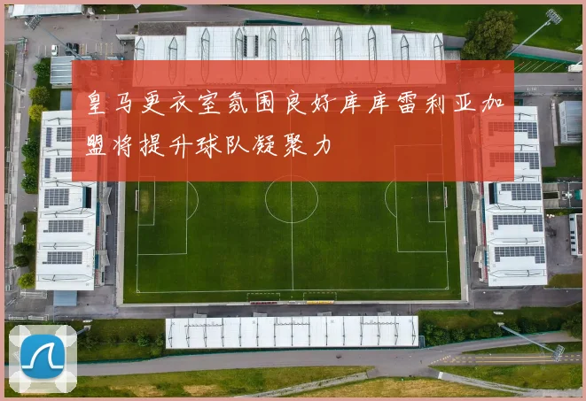 皇马更衣室氛围良好库库雷利亚加盟将提升球队凝聚力