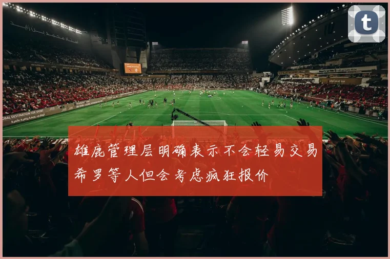 雄鹿管理层明确表示不会轻易交易希罗等人但会考虑疯狂报价