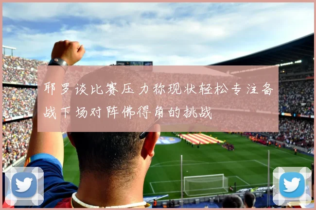 耶罗谈比赛压力称现状轻松专注备战下场对阵佛得角的挑战