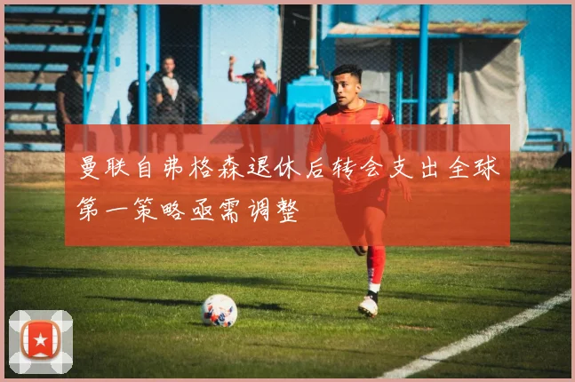 曼联自弗格森退休后转会支出全球第一策略亟需调整