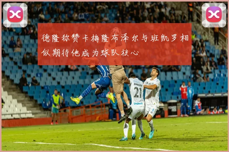 德隆称赞卡梅隆布泽尔与班凯罗相似期待他成为球队核心