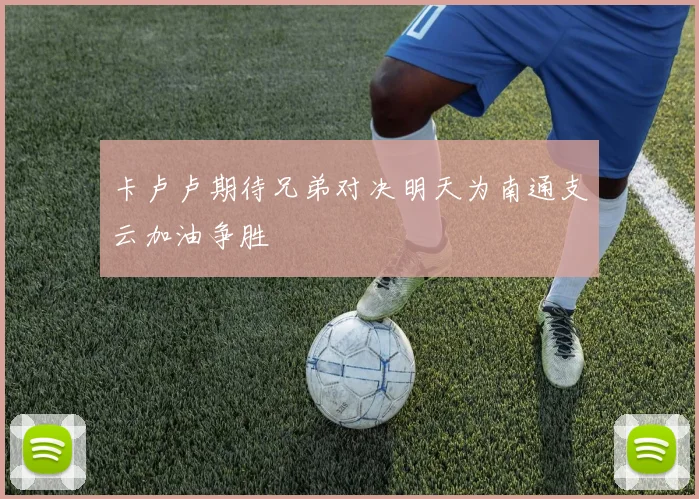 卡卢卢期待兄弟对决明天为南通支云加油争胜