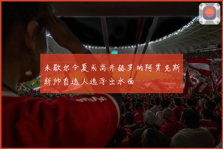 米歇尔今夏或离开赫罗纳阿贾克斯新帅首选人选浮出水面